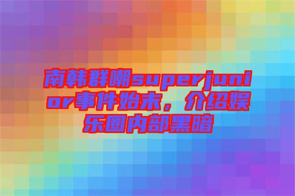 南韓群嘲superjunior事件始末，介紹娛樂圈內部黑暗