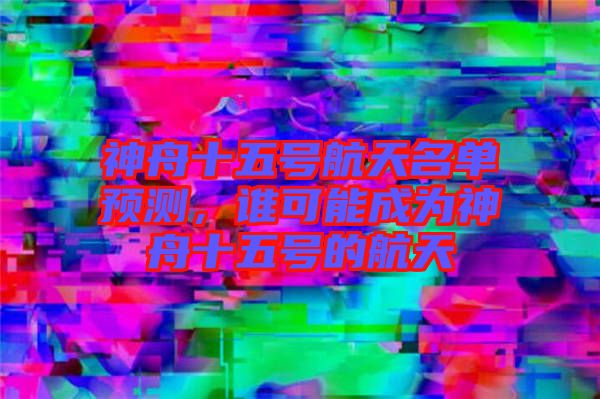 神舟十五號航天名單預測，誰可能成為神舟十五號的航天