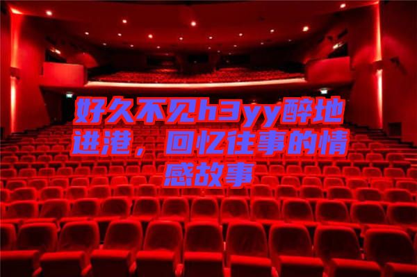 好久不見(jiàn)h3yy醉地進(jìn)港，回憶往事的情感故事
