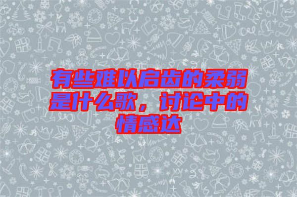 有些難以啟齒的柔弱是什么歌，討論中的情感達