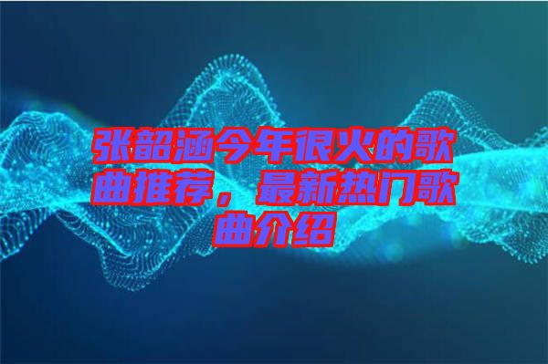 張韶涵今年很火的歌曲推薦，最新熱門歌曲介紹