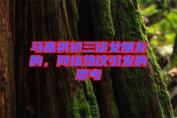 馬嘉祺初三談女朋友的，網絡熱議引發的思考