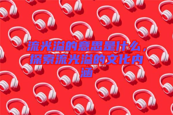 流光溢的意思是什么，探索流光溢的文化內(nèi)涵