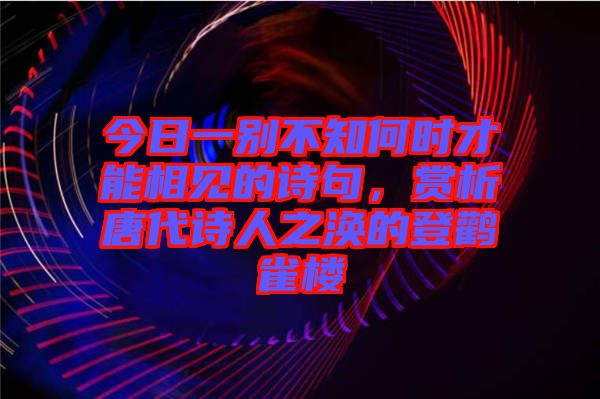 今日一別不知何時(shí)才能相見的詩句，賞析唐代詩人之渙的登鸛雀樓