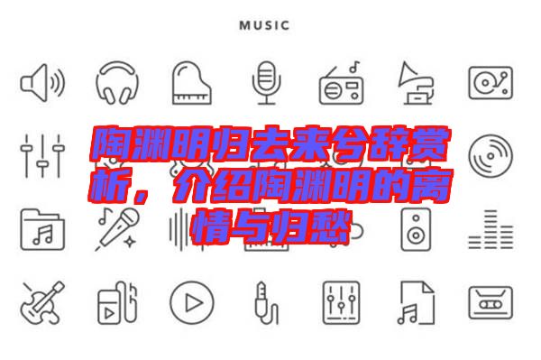 陶淵明歸去來兮辭賞析，介紹陶淵明的離情與歸愁
