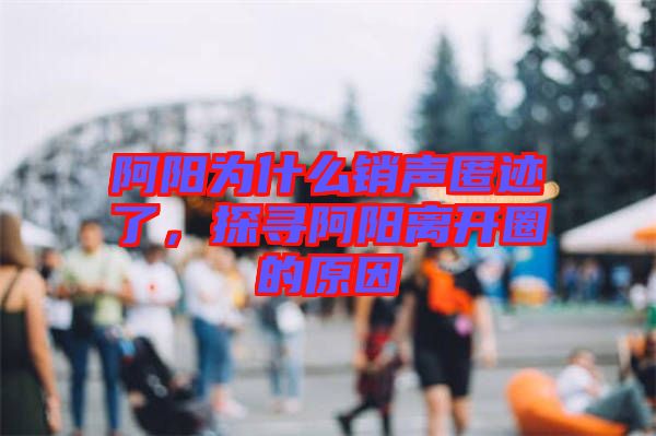 阿陽為什么銷聲匿跡了，探尋阿陽離開圈的原因