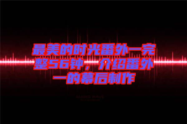 最美的時光番外一完整56鐘，介紹番外一的幕后制作