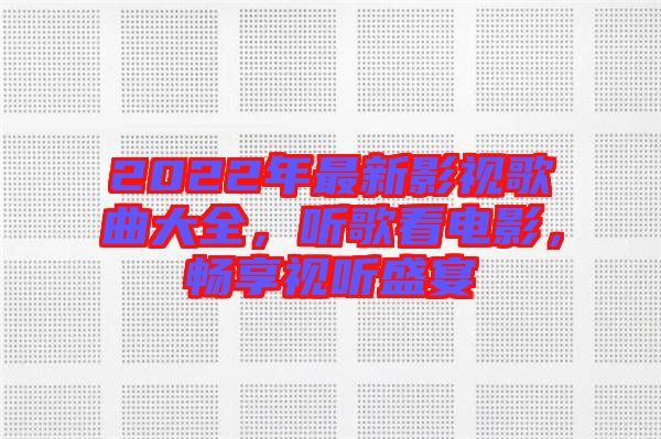 2022年最新影視歌曲大全，聽歌看電影，暢享視聽盛宴