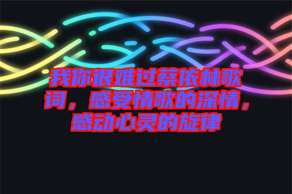 我你很難過蔡依林歌詞，感受情歌的深情，感動心靈的旋律