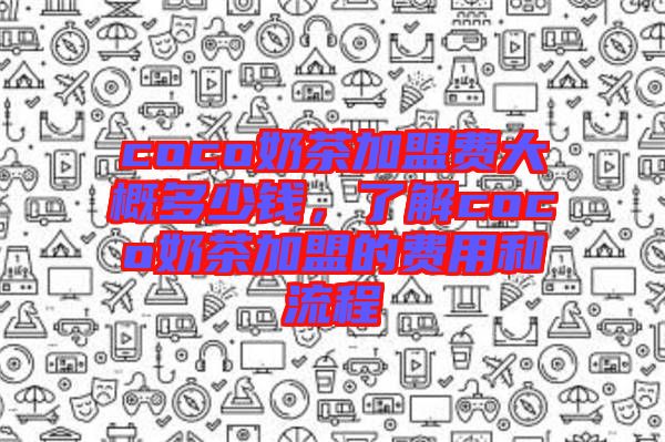coco奶茶加盟費大概多少錢，了解coco奶茶加盟的費用和流程