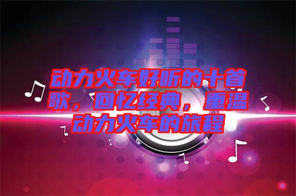 動(dòng)力火車(chē)好聽(tīng)的十首歌，回憶經(jīng)典，重溫動(dòng)力火車(chē)的旅程
