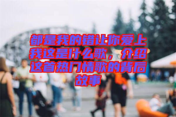 都是我的錯讓你愛上我這是什么歌，介紹這首熱門情歌的背后故事