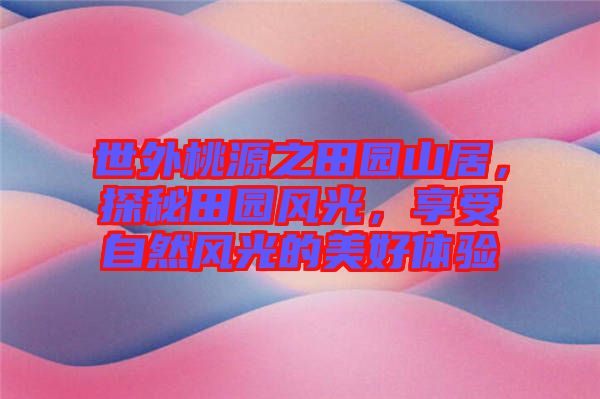 世外桃源之田園山居，探秘田園風(fēng)光，享受自然風(fēng)光的美好體驗(yàn)