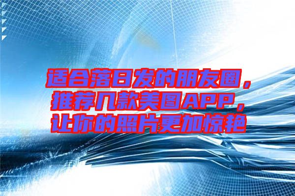 適合落日發(fā)的朋友圈，推薦幾款美圖APP，讓你的照片更加驚艷