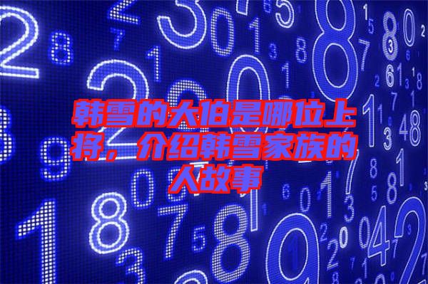 韓雪的大伯是哪位上將，介紹韓雪家族的人故事