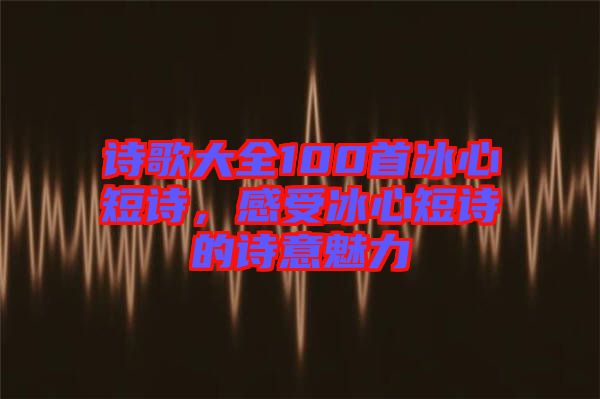 詩歌大全100首冰心短詩，感受冰心短詩的詩意魅力