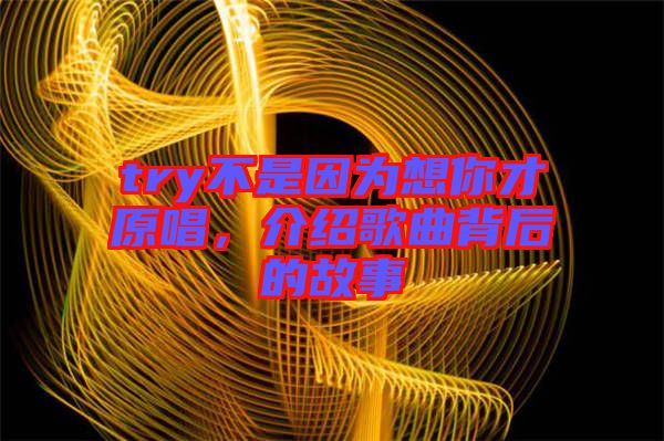try不是因為想你才原唱，介紹歌曲背后的故事