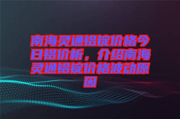 南海靈通鋁錠價格今日鋁價析，介紹南海靈通鋁錠價格波動原因