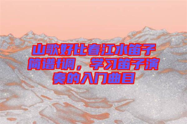 山歌好比春江水笛子簡譜f調(diào)，學(xué)習(xí)笛子演奏的入門曲目
