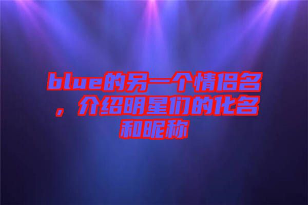 blue的另一個情侶名，介紹明星們的化名和昵稱