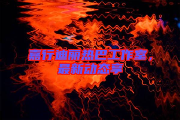 嘉行迪麗熱巴工作室，最新動態(tài)享