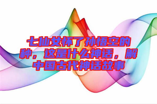 七仙女懷了孫悟空的種，這是什么神話，解中國古代神話故事