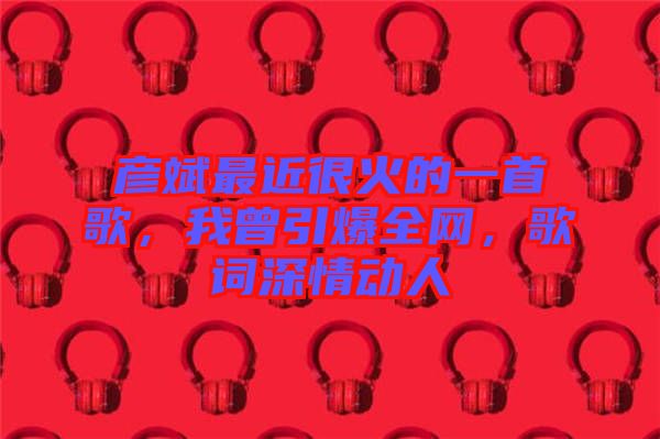 彥斌最近很火的一首歌，我曾引爆全網，歌詞深情動人