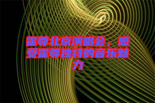 霍尊北京演唱會，感受霍尊獨特的音樂魅力