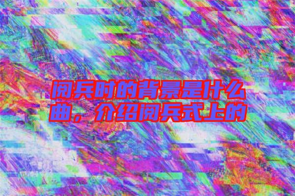 閱兵時(shí)的背景是什么曲，介紹閱兵式上的