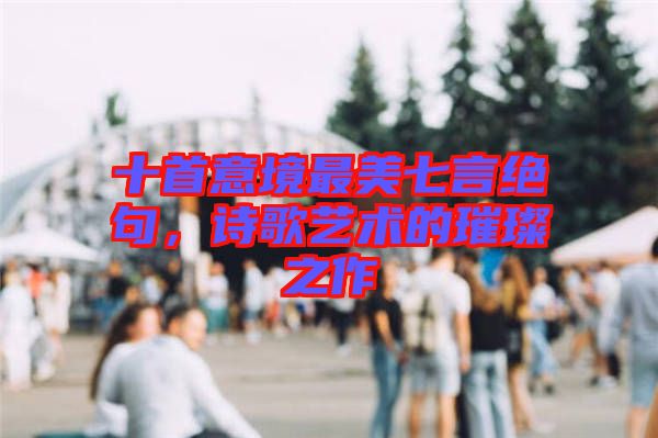 十首意境最美七言絕句，詩歌藝術的璀璨之作