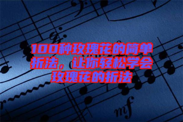 100種玫瑰花的簡(jiǎn)單折法，讓你輕松學(xué)會(huì)玫瑰花的折法