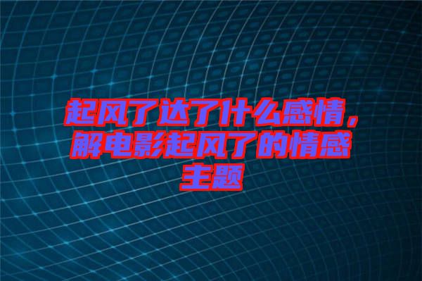 起風(fēng)了達(dá)了什么感情，解電影起風(fēng)了的情感主題