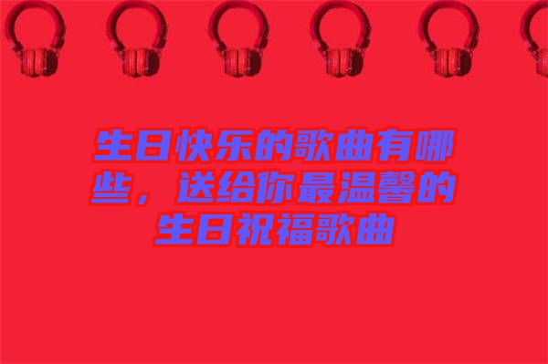 生日快樂的歌曲有哪些，送給你最溫馨的生日祝福歌曲