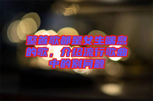 整首歌都是女生喘息的歌，介紹流行歌曲中的別問題