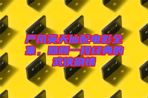 嚴(yán)鳳英天仙配電影全集，回顧一段經(jīng)典的武俠劇情