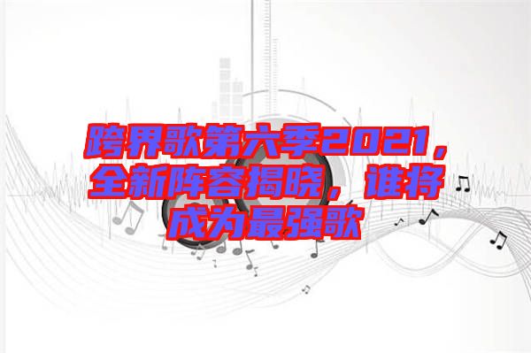 跨界歌第六季2021，全新陣容揭曉，誰將成為最強(qiáng)歌