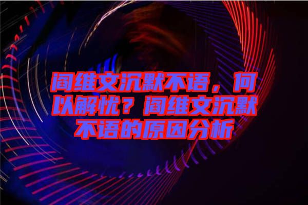 閻維文沉默不語，何以解憂？閻維文沉默不語的原因分析