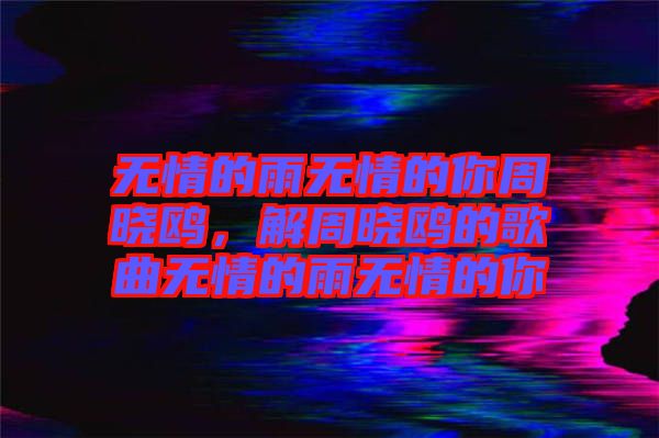 無情的雨無情的你周曉鷗，解周曉鷗的歌曲無情的雨無情的你