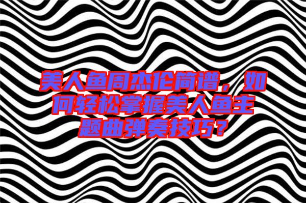 美人魚周杰倫簡譜，如何輕松掌握美人魚主題曲彈奏技巧？