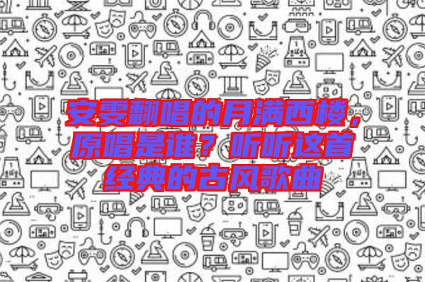 安雯翻唱的月滿西樓，原唱是誰？聽聽這首經(jīng)典的古風(fēng)歌曲