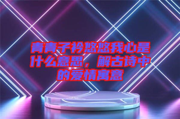 青青子衿悠悠我心是什么意思，解古詩中的愛情寓意
