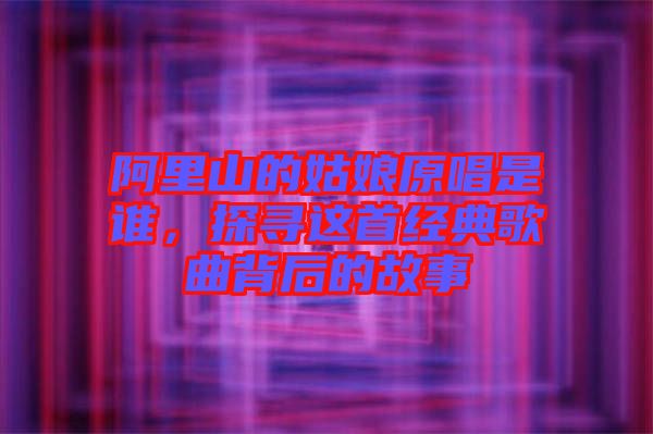 阿里山的姑娘原唱是誰，探尋這首經典歌曲背后的故事