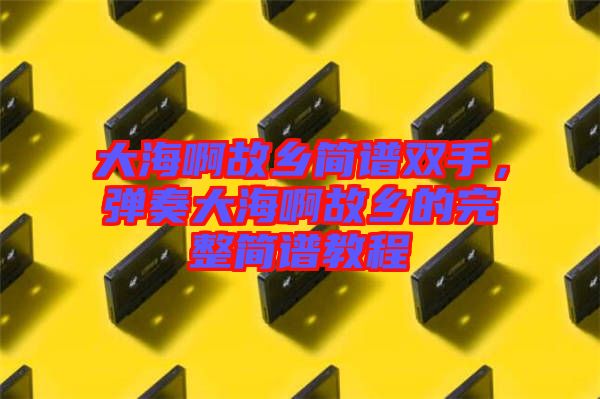 大海啊故鄉簡譜雙手，彈奏大海啊故鄉的完整簡譜教程