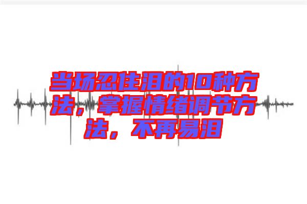 當場忍住淚的10種方法，掌握情緒調節方法，不再易淚