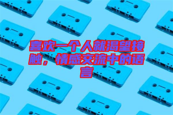 喜歡一個人就渴望接觸，情感交流中的語言