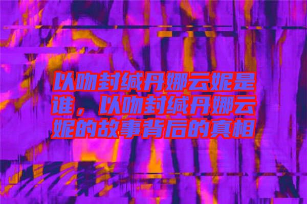 以吻封緘丹娜云妮是誰，以吻封緘丹娜云妮的故事背后的真相