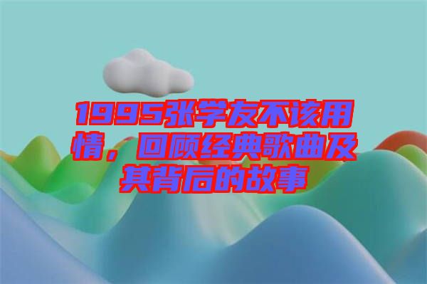 1995張學友不該用情，回顧經典歌曲及其背后的故事
