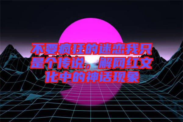 不要瘋狂的迷戀我只是個傳說，解網紅文化中的神話現象