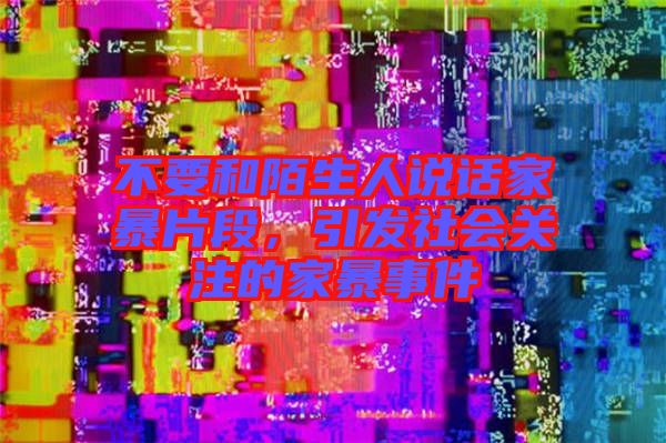 不要和陌生人說話家暴片段，引發(fā)社會(huì)關(guān)注的家暴事件