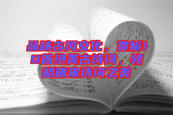 品味古風文化，賞析10首絕美古詩詞，領略唐宋詩詞之美
